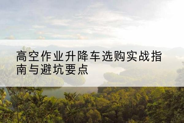 三台升降车怎么选-高空作业升降车选购实战指南与避坑要点