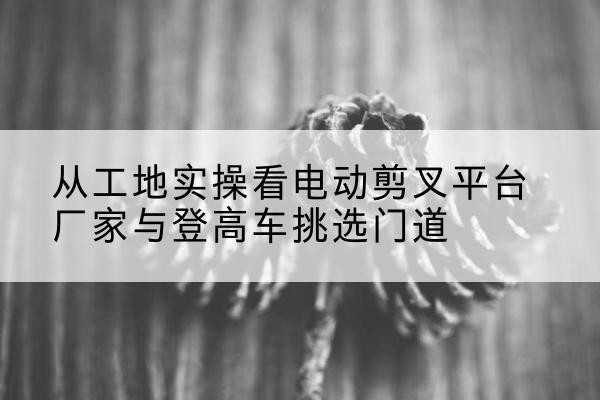 三台电动剪叉升降平台厂家-从工地实操看电动剪叉平台厂家与登高车挑选门道