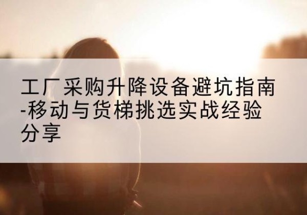 三台移动式升降机怎么选-工厂采购升降设备避坑指南-移动与货梯挑选实战经验分享