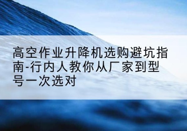 三台升降平台厂家-高空作业升降机选购避坑指南-行内人教你从厂家到型号一次选对