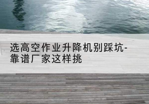 三台剪叉式升降机厂家-选高空作业升降机别踩坑-靠谱厂家这样挑