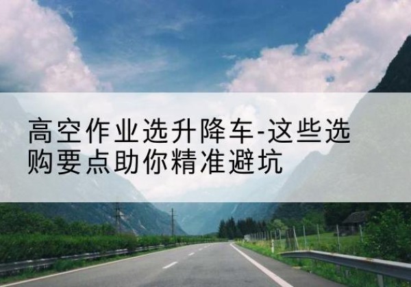 三台升降车厂家-高空作业选升降车-这些选购要点助你*避坑