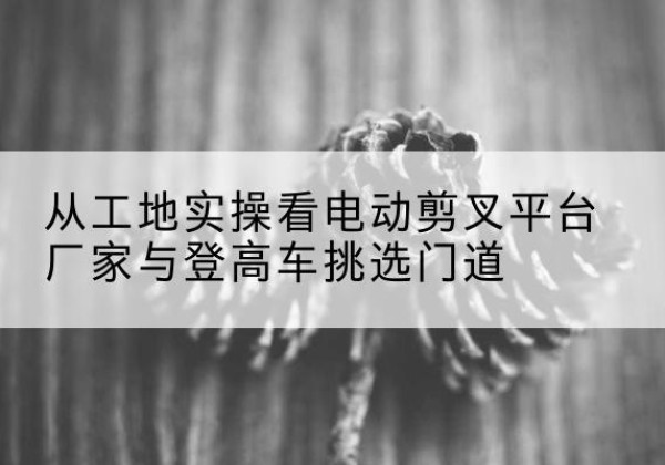 三台电动剪叉升降平台厂家-从工地实操看电动剪叉平台厂家与登高车挑选门道