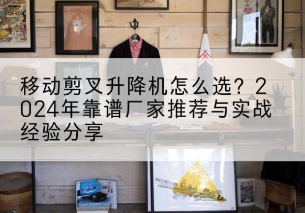 三台升降平台厂家推荐-移动剪叉升降机怎么选？2024年靠谱厂家推荐与实战经验分享